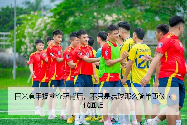 国米意甲提前夺冠背后，不只是赢球那么简单更像时代回归