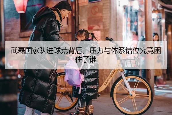 武磊国家队进球荒背后，压力与体系错位究竟困住了谁