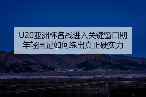 U20亚洲杯备战进入关键窗口期 年轻国足如何练出真正硬实力