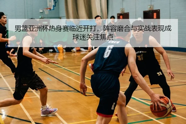 男篮亚洲杯热身赛临近开打，阵容磨合与实战表现成球迷关注焦点